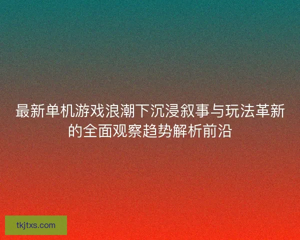 最新单机游戏浪潮下沉浸叙事与玩法革新的全面观察趋势解析前沿