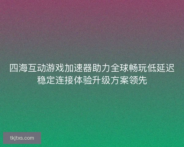 四海互动游戏加速器助力全球畅玩低延迟稳定连接体验升级方案领先