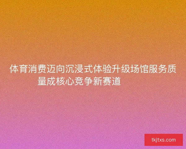 体育消费迈向沉浸式体验升级场馆服务质量成核心竞争新赛道🏟️✨